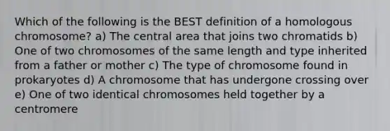 Which of the following is the BEST definition of a homologous chromosome? a) The central area that joins two chromatids b) One of two chromosomes of the same length and type inherited from a father or mother c) The type of chromosome found in prokaryotes d) A chromosome that has undergone crossing over e) One of two identical chromosomes held together by a centromere