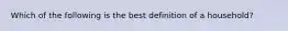 Which of the following is the best definition of a household?