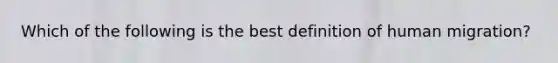 Which of the following is the best definition of human migration?