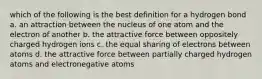 which of the following is the best definition for a hydrogen bond a. an attraction between the nucleus of one atom and the electron of another b. the attractive force between oppositely charged hydrogen ions c. the equal sharing of electrons between atoms d. the attractive force between partially charged hydrogen atoms and electronegative atoms