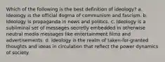 Which of the following is the best definition of ideology? a. Ideology is the official dogma of communism and fascism. b. Ideology is propaganda in news and politics. c. Ideology is a subliminal set of messages secretly embedded in otherwise neutral media messages like entertainment films and advertisements. d. Ideology is the realm of taken-for-granted thoughts and ideas in circulation that reflect the power dynamics of society.