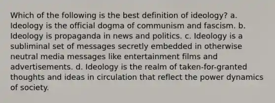 Which of the following is the best definition of ideology? a. Ideology is the official dogma of communism and fascism. b. Ideology is propaganda in news and politics. c. Ideology is a subliminal set of messages secretly embedded in otherwise neutral media messages like entertainment films and advertisements. d. Ideology is the realm of taken-for-granted thoughts and ideas in circulation that reflect the power dynamics of society.