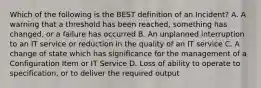 Which of the following is the BEST definition of an Incident? A. A warning that a threshold has been reached, something has changed, or a failure has occurred B. An unplanned interruption to an IT service or reduction in the quality of an IT service C. A change of state which has significance for the management of a Configuration Item or IT Service D. Loss of ability to operate to specification, or to deliver the required output