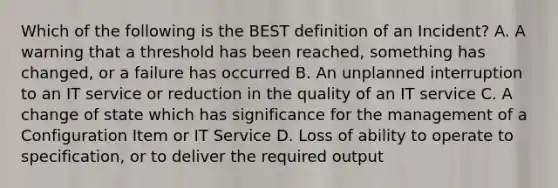 Which of the following is the BEST definition of an Incident? A. A warning that a threshold has been reached, something has changed, or a failure has occurred B. An unplanned interruption to an IT service or reduction in the quality of an IT service C. A change of state which has significance for the management of a Configuration Item or IT Service D. Loss of ability to operate to specification, or to deliver the required output