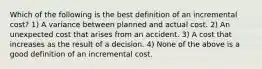 Which of the following is the best definition of an incremental cost? 1) A variance between planned and actual cost. 2) An unexpected cost that arises from an accident. 3) A cost that increases as the result of a decision. 4) None of the above is a good definition of an incremental cost.