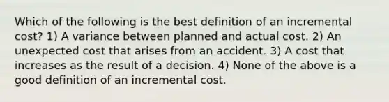 Which of the following is the best definition of an incremental cost? 1) A variance between planned and actual cost. 2) An unexpected cost that arises from an accident. 3) A cost that increases as the result of a decision. 4) None of the above is a good definition of an incremental cost.