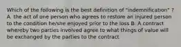 Which of the following is the best definition of "indemnification" ? A. the act of one person who agrees to restore an injured person to the condition he/she enjoyed prior to the loss B. A contract whereby two parties involved agree to what things of value will be exchanged by the parties to the contract