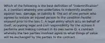 Which of the following is the best definition of "indemnification" A. a contract whereby one undertakes to indemnify another against loss, damage, or liability B. The act of one person who agrees to restore an injured person to the condition he/she enjoyed prior to the loss C. A legal entity which acts on behalf of itself, accepting legal and civil responsibility for the actions it performs and making contract in its own name D. a contract whereby the two parties involved agree to what things of value will be exchanged by the parties to the contract