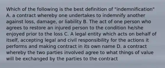 Which of the following is the best definition of "indemnification" A. a contract whereby one undertakes to indemnify another against loss, damage, or liability B. The act of one person who agrees to restore an injured person to the condition he/she enjoyed prior to the loss C. A legal entity which acts on behalf of itself, accepting legal and civil responsibility for the actions it performs and making contract in its own name D. a contract whereby the two parties involved agree to what things of value will be exchanged by the parties to the contract