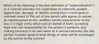 Which of the following is the best definition of "indemnification"? a) A contract whereby one undertakes to indemnify another against loss, damage, or liability arising from a contingent or unknown event b) The act of one person who agrees to restore an injured person to the condition he/she enjoyed prior to the loss c) A legal entity which acts on behalf of itself, accepting legal and civil responsibility for the actions it performs and making contracts in its own name d) A contract whereby the two parties involved agree to what things of value will be exchanged by the parties to the contract