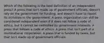 Which of the following is the best definition of an independent press? A press that isn't made up of government officials, doesn't rely on the government for funding, and doesn't have to report its activities to the government. A press organization can still be considered independent even if it does not follow a code of ethics, but it cannot be controlled by government interests. A press that follows a code of ethics. A press that isn't part of a multinational corporation. A press that is funded by taxes, but that isn't made up of government officials.