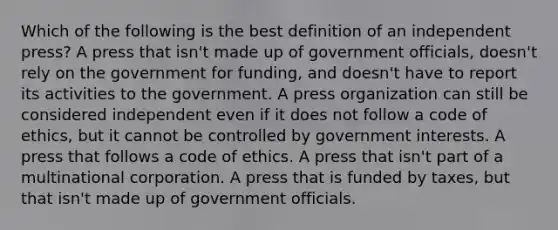 Which of the following is the best definition of an independent press? A press that isn't made up of government officials, doesn't rely on the government for funding, and doesn't have to report its activities to the government. A press organization can still be considered independent even if it does not follow a code of ethics, but it cannot be controlled by government interests. A press that follows a code of ethics. A press that isn't part of a multinational corporation. A press that is funded by taxes, but that isn't made up of government officials.