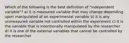 Which of the following is the best definition of "independent variable"? a) it is measured variable that may change depending upon manipulated of an experimental variable b) it is any unmeasured variable not controlled within the experiment c) it is the variable that is intentionally manipulated by the researcher d) it is one of the external variables that cannot be controlled by the researcher