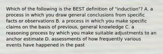 Which of the following is the BEST definition of "induction"? A. a process in which you draw general conclusions from specific facts or observations B. a process in which you make specific claims on the basis of previous, general knowledge C. a reasoning process by which you make suitable adjustments to an anchor estimate D. assessments of how frequently various events have happened in the past