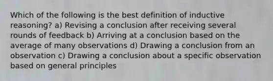 Which of the following is the best definition of inductive reasoning? a) Revising a conclusion after receiving several rounds of feedback b) Arriving at a conclusion based on the average of many observations d) Drawing a conclusion from an observation c) Drawing a conclusion about a specific observation based on general principles