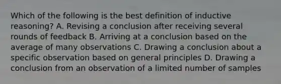 Which of the following is the best definition of inductive reasoning? A. Revising a conclusion after receiving several rounds of feedback B. Arriving at a conclusion based on the average of many observations C. Drawing a conclusion about a specific observation based on general principles D. Drawing a conclusion from an observation of a limited number of samples