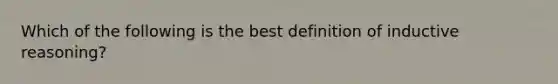 Which of the following is the best definition of inductive reasoning?