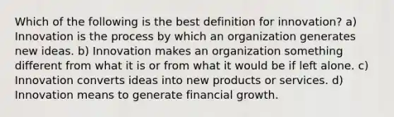 Which of the following is the best definition for innovation? a) Innovation is the process by which an organization generates new ideas. b) Innovation makes an organization something different from what it is or from what it would be if left alone. c) Innovation converts ideas into new products or services. d) Innovation means to generate financial growth.