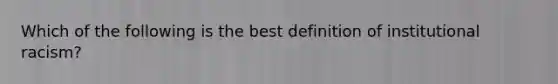 Which of the following is the best definition of institutional racism?