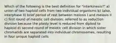 Which of the following is the best definition for "interkinesis?" a) union of two haploid cells from two individual organisms b) (also, interphase II) brief period of rest between meiosis I and meiosis II c) first round of meiotic cell division; referred to as reduction division because the ploidy level is reduced from diploid to haploid d) second round of meiotic cell division in which sister chromatids are separated into individual chromosomes, resulting in four unique haploid cells