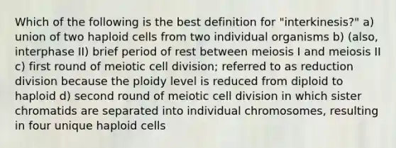 Which of the following is the best definition for "interkinesis?" a) union of two haploid cells from two individual organisms b) (also, interphase II) brief period of rest between meiosis I and meiosis II c) first round of meiotic cell division; referred to as reduction division because the ploidy level is reduced from diploid to haploid d) second round of meiotic cell division in which sister chromatids are separated into individual chromosomes, resulting in four unique haploid cells