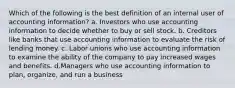 Which of the following is the best definition of an internal user of accounting information? a. Investors who use accounting information to decide whether to buy or sell stock. b. Creditors like banks that use accounting information to evaluate the risk of lending money. c. Labor unions who use accounting information to examine the ability of the company to pay increased wages and benefits. d.Managers who use accounting information to plan, organize, and run a business