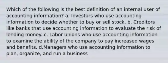 Which of the following is the best definition of an internal user of accounting information? a. Investors who use accounting information to decide whether to buy or sell stock. b. Creditors like banks that use accounting information to evaluate the risk of lending money. c. Labor unions who use accounting information to examine the ability of the company to pay increased wages and benefits. d.Managers who use accounting information to plan, organize, and run a business