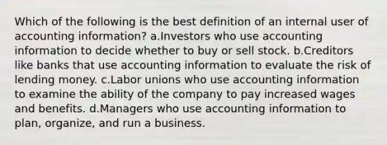 Which of the following is the best definition of an internal user of accounting information? a.Investors who use accounting information to decide whether to buy or sell stock. b.Creditors like banks that use accounting information to evaluate the risk of lending money. c.<a href='https://www.questionai.com/knowledge/knfd2oEIT4-labor-unions' class='anchor-knowledge'>labor unions</a> who use accounting information to examine the ability of the company to pay increased wages and benefits. d.Managers who use accounting information to plan, organize, and run a business.