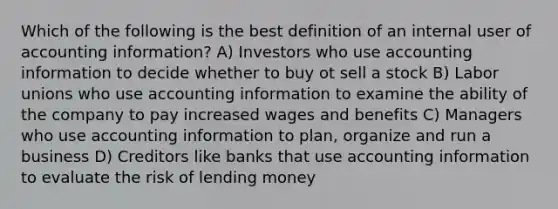 Which of the following is the best definition of an internal user of accounting information? A) Investors who use accounting information to decide whether to buy ot sell a stock B) Labor unions who use accounting information to examine the ability of the company to pay increased wages and benefits C) Managers who use accounting information to plan, organize and run a business D) Creditors like banks that use accounting information to evaluate the risk of lending money