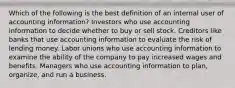 Which of the following is the best definition of an internal user of accounting information? Investors who use accounting information to decide whether to buy or sell stock. Creditors like banks that use accounting information to evaluate the risk of lending money. Labor unions who use accounting information to examine the ability of the company to pay increased wages and benefits. Managers who use accounting information to plan, organize, and run a business.