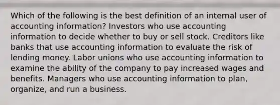 Which of the following is the best definition of an internal user of accounting information? Investors who use accounting information to decide whether to buy or sell stock. Creditors like banks that use accounting information to evaluate the risk of lending money. Labor unions who use accounting information to examine the ability of the company to pay increased wages and benefits. Managers who use accounting information to plan, organize, and run a business.