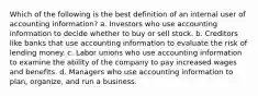 Which of the following is the best definition of an internal user of accounting information? a. Investors who use accounting information to decide whether to buy or sell stock. b. Creditors like banks that use accounting information to evaluate the risk of lending money. c. Labor unions who use accounting information to examine the ability of the company to pay increased wages and benefits. d. Managers who use accounting information to plan, organize, and run a business.