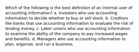 Which of the following is the best definition of an internal user of accounting information? a. Investors who use accounting information to decide whether to buy or sell stock. b. Creditors like banks that use accounting information to evaluate the risk of lending money. c. <a href='https://www.questionai.com/knowledge/knfd2oEIT4-labor-unions' class='anchor-knowledge'>labor unions</a> who use accounting information to examine the ability of the company to pay increased wages and benefits. d. Managers who use accounting information to plan, organize, and run a business.