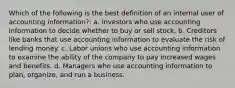 Which of the following is the best definition of an internal user of accounting information?: a. Investors who use accounting information to decide whether to buy or sell stock. b. Creditors like banks that use accounting information to evaluate the risk of lending money. c. Labor unions who use accounting information to examine the ability of the company to pay increased wages and benefits. d. Managers who use accounting information to plan, organize, and run a business.