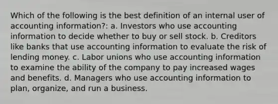 Which of the following is the best definition of an internal user of accounting information?: a. Investors who use accounting information to decide whether to buy or sell stock. b. Creditors like banks that use accounting information to evaluate the risk of lending money. c. <a href='https://www.questionai.com/knowledge/knfd2oEIT4-labor-unions' class='anchor-knowledge'>labor unions</a> who use accounting information to examine the ability of the company to pay increased wages and benefits. d. Managers who use accounting information to plan, organize, and run a business.