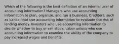 Which of the following is the best definition of an internal user of accounting information? Managers who use accounting information to plan, organize, and run a business. Creditors, such as banks, that use accounting information to evaluate the risk of lending money. Investors who use accounting information to decide whether to buy or sell stock. Labor unions who use accounting information to examine the ability of the company to pay increased wages and benefits.