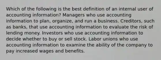 Which of the following is the best definition of an internal user of accounting information? Managers who use accounting information to plan, organize, and run a business. Creditors, such as banks, that use accounting information to evaluate the risk of lending money. Investors who use accounting information to decide whether to buy or sell stock. Labor unions who use accounting information to examine the ability of the company to pay increased wages and benefits.