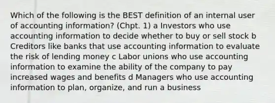 Which of the following is the BEST definition of an internal user of accounting information? (Chpt. 1) a Investors who use accounting information to decide whether to buy or sell stock b Creditors like banks that use accounting information to evaluate the risk of lending money c Labor unions who use accounting information to examine the ability of the company to pay increased wages and benefits d Managers who use accounting information to plan, organize, and run a business