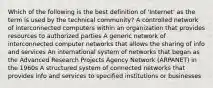 Which of the following is the best definition of 'Internet' as the term is used by the technical community? A controlled network of interconnected computers within an organization that provides resources to authorized parties A generic network of interconnected computer networks that allows the sharing of info and services An international system of networks that began as the Advanced Research Projects Agency Network (ARPANET) in the 1960s A structured system of connected networks that provides info and services to specified institutions or businesses