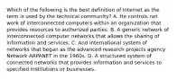 Which of the following is the best definition of Internet as the term is used by the technical community? A. He controls net work of interconnected computers within an organization that provides resources to authorized parties. B. A generic network of interconnected computer networks that allows the sharing of information and services. C. And international system of networks that began as the advanced research projects agency Network ARPANET in the 1960s. D. A structured system of connected networks that provides information and services to specified institutions or businesses.