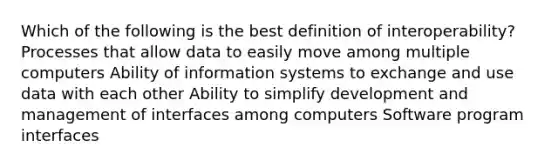 Which of the following is the best definition of interoperability? Processes that allow data to easily move among multiple computers Ability of information systems to exchange and use data with each other Ability to simplify development and management of interfaces among computers Software program interfaces