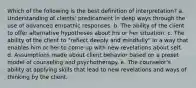 Which of the following is the best definition of interpretation? a. Understanding of clients' predicament in deep ways through the use of advanced empathic responses. b. The ability of the client to offer alternative hypotheses about his or her situation. c. The ability of the client to "reflect deeply and mindfully" in a way that enables him or her to come up with new revelations about self. d. Assumptions made about client behavior based on a preset model of counseling and psychotherapy. e. The counselor's ability at applying skills that lead to new revelations and ways of thinking by the client.