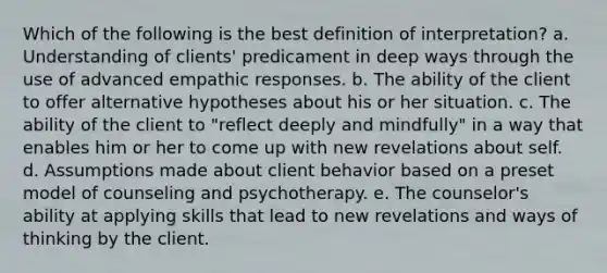 Which of the following is the best definition of interpretation? a. Understanding of clients' predicament in deep ways through the use of advanced empathic responses. b. The ability of the client to offer alternative hypotheses about his or her situation. c. The ability of the client to "reflect deeply and mindfully" in a way that enables him or her to come up with new revelations about self. d. Assumptions made about client behavior based on a preset model of counseling and psychotherapy. e. The counselor's ability at applying skills that lead to new revelations and ways of thinking by the client.