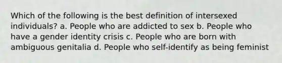 Which of the following is the best definition of intersexed individuals? a. People who are addicted to sex b. People who have a gender identity crisis c. People who are born with ambiguous genitalia d. People who self-identify as being feminist