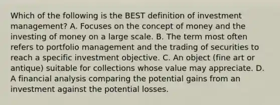 Which of the following is the BEST definition of investment management? A. Focuses on the concept of money and the investing of money on a large scale. B. The term most often refers to portfolio management and the trading of securities to reach a specific investment objective. C. An object (fine art or antique) suitable for collections whose value may appreciate. D. A financial analysis comparing the potential gains from an investment against the potential losses.