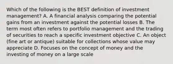 Which of the following is the BEST definition of investment management? A. A financial analysis comparing the potential gains from an investment against the potential losses B. The term most often refers to portfolio management and the trading of securities to reach a specific investment objective C. An object (fine art or antique) suitable for collections whose value may appreciate D. Focuses on the concept of money and the investing of money on a large scale