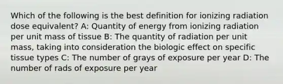 Which of the following is the best definition for ionizing radiation dose equivalent? A: Quantity of energy from ionizing radiation per unit mass of tissue B: The quantity of radiation per unit mass, taking into consideration the biologic effect on specific tissue types C: The number of grays of exposure per year D: The number of rads of exposure per year