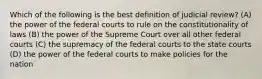 Which of the following is the best definition of judicial review? (A) the power of the federal courts to rule on the constitutionality of laws (B) the power of the Supreme Court over all other federal courts (C) the supremacy of the federal courts to the state courts (D) the power of the federal courts to make policies for the nation