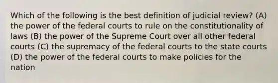 Which of the following is the best definition of judicial review? (A) the power of the federal courts to rule on the constitutionality of laws (B) the power of the Supreme Court over all other federal courts (C) the supremacy of the federal courts to the state courts (D) the power of the federal courts to make policies for the nation