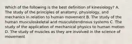 Which of the following is the best definition of kinesiology? A. The study of the principles of anatomy, physiology, and mechanics in relation to human movement B. The study of the human musculoskeletal and musculotendinous systems C. The study of the application of mechanical physics to human motion D. The study of muscles as they are involved in the science of movement